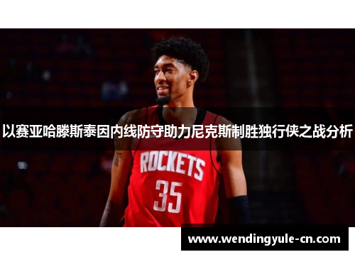 以赛亚哈滕斯泰因内线防守助力尼克斯制胜独行侠之战分析