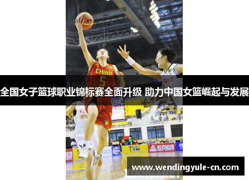 全国女子篮球职业锦标赛全面升级 助力中国女篮崛起与发展
