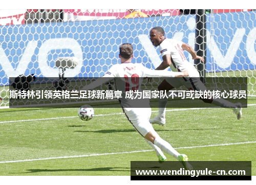 斯特林引领英格兰足球新篇章 成为国家队不可或缺的核心球员