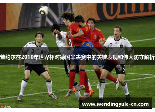 普约尔在2010年世界杯对德国半决赛中的关键表现和伟大防守解析