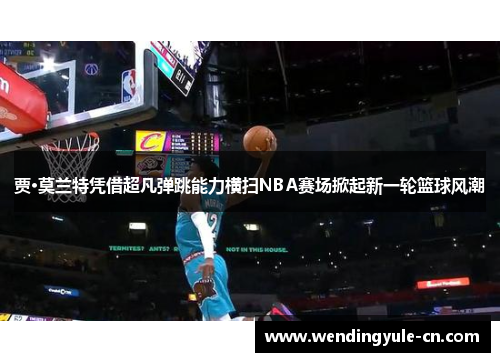 贾·莫兰特凭借超凡弹跳能力横扫NBA赛场掀起新一轮篮球风潮
