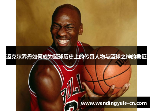迈克尔乔丹如何成为篮球历史上的传奇人物与篮球之神的象征