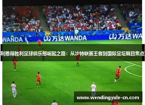 利雅得胜利足球俱乐部崛起之路：从沙特联赛王者到国际足坛瞩目焦点