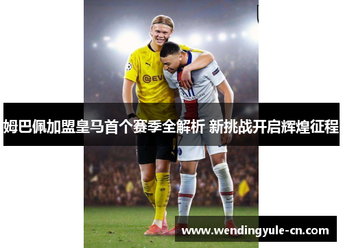 姆巴佩加盟皇马首个赛季全解析 新挑战开启辉煌征程