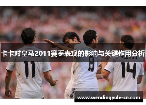卡卡对皇马2011赛季表现的影响与关键作用分析