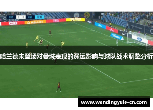哈兰德未登场对曼城表现的深远影响与球队战术调整分析