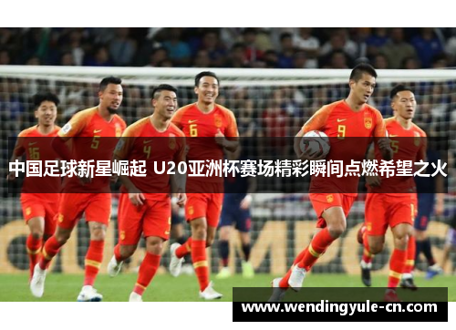 中国足球新星崛起 U20亚洲杯赛场精彩瞬间点燃希望之火