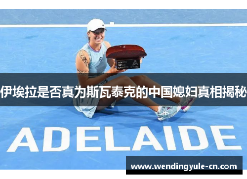 伊埃拉是否真为斯瓦泰克的中国媳妇真相揭秘
