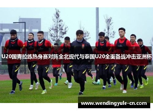 U20国青拉练热身赛对阵全北现代与泰国U20全面备战冲击亚洲杯