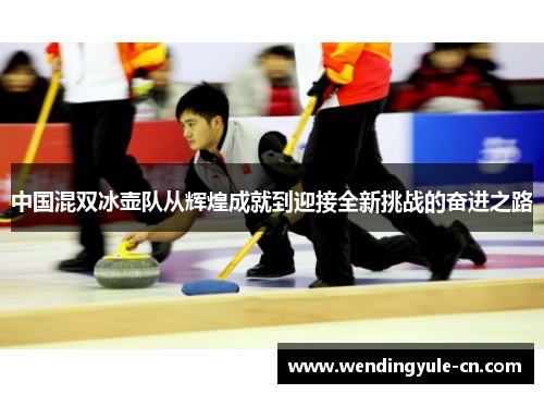 中国混双冰壶队从辉煌成就到迎接全新挑战的奋进之路