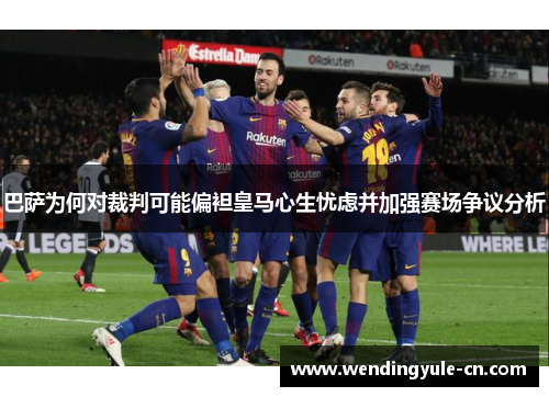 巴萨为何对裁判可能偏袒皇马心生忧虑并加强赛场争议分析