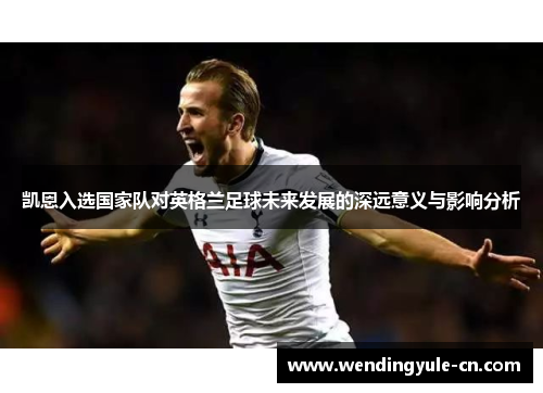 凯恩入选国家队对英格兰足球未来发展的深远意义与影响分析