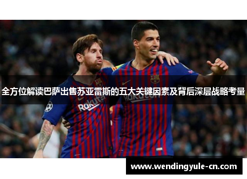 全方位解读巴萨出售苏亚雷斯的五大关键因素及背后深层战略考量