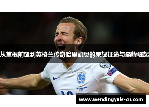 从草根前锋到英格兰传奇哈里凯恩的荣耀征途与巅峰崛起 从草根前锋到英格兰传奇哈里凯恩的荣耀征途与巅峰崛起