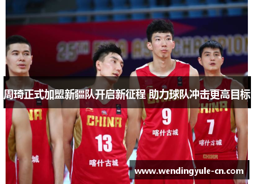 周琦正式加盟新疆队开启新征程 助力球队冲击更高目标