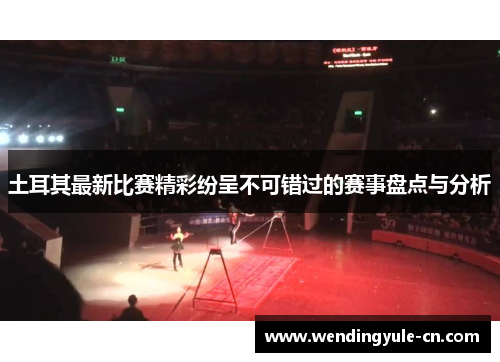 土耳其最新比赛精彩纷呈不可错过的赛事盘点与分析 土耳其最新比赛精彩纷呈不可错过的赛事盘点与分析