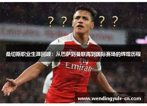 桑切斯职业生涯回顾：从巴萨到曼联再到国际赛场的辉煌历程