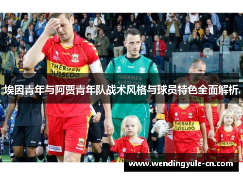 埃因青年与阿贾青年队战术风格与球员特色全面解析 埃因青年与阿贾青年队战术风格与球员特色全面解析